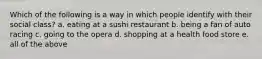 Which of the following is a way in which people identify with their social class? a. eating at a sushi restaurant b. being a fan of auto racing c. going to the opera d. shopping at a health food store e. all of the above