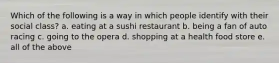 Which of the following is a way in which people identify with their social class? a. eating at a sushi restaurant b. being a fan of auto racing c. going to the opera d. shopping at a health food store e. all of the above