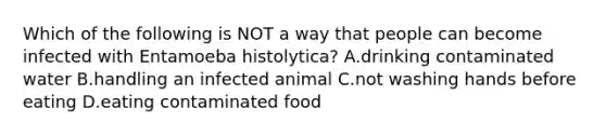 Which of the following is NOT a way that people can become infected with Entamoeba histolytica? A.drinking contaminated water B.handling an infected animal C.not washing hands before eating D.eating contaminated food