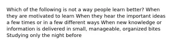 Which of the following is not a way people learn better? When they are motivated to learn When they hear the important ideas a few times or in a few different ways When new knowledge or information is delivered in small, manageable, organized bites Studying only the night before