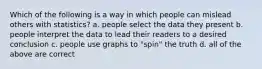 Which of the following is a way in which people can mislead others with statistics? a. people select the data they present b. people interpret the data to lead their readers to a desired conclusion c. people use graphs to "spin" the truth d. all of the above are correct