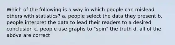 Which of the following is a way in which people can mislead others with statistics? a. people select the data they present b. people interpret the data to lead their readers to a desired conclusion c. people use graphs to "spin" the truth d. all of the above are correct