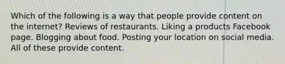 Which of the following is a way that people provide content on the internet? Reviews of restaurants. Liking a products Facebook page. Blogging about food. Posting your location on social media. All of these provide content.