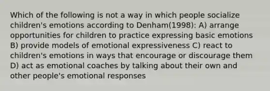 Which of the following is not a way in which people socialize children's emotions according to Denham(1998): A) arrange opportunities for children to practice expressing basic emotions B) provide models of emotional expressiveness C) react to children's emotions in ways that encourage or discourage them D) act as emotional coaches by talking about their own and other people's emotional responses