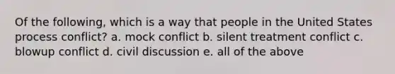 Of the following, which is a way that people in the United States process conflict? a. mock conflict b. silent treatment conflict c. blowup conflict d. civil discussion e. all of the above