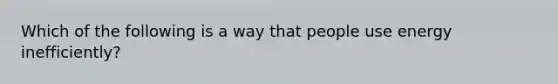 Which of the following is a way that people use energy inefficiently?