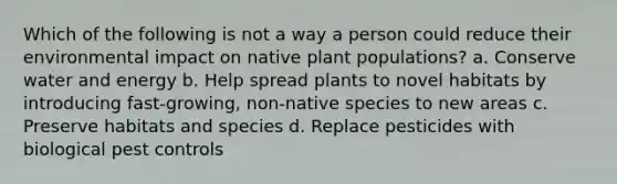 Which of the following is not a way a person could reduce their environmental impact on native plant populations? a. Conserve water and energy b. Help spread plants to novel habitats by introducing fast-growing, non-native species to new areas c. Preserve habitats and species d. Replace pesticides with biological pest controls