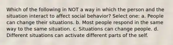 Which of the following in NOT a way in which the person and the situation interact to affect social behavior? Select one: a. People can change their situations. b. Most people respond in the same way to the same situation. c. Situations can change people. d. Different situations can activate different parts of the self.