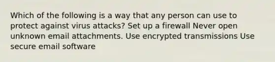 Which of the following is a way that any person can use to protect against virus attacks? Set up a firewall Never open unknown email attachments. Use encrypted transmissions Use secure email software