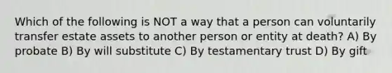 Which of the following is NOT a way that a person can voluntarily transfer estate assets to another person or entity at death? A) By probate B) By will substitute C) By testamentary trust D) By gift