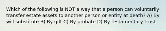 Which of the following is NOT a way that a person can voluntarily transfer estate assets to another person or entity at death? A) By will substitute B) By gift C) By probate D) By testamentary trust