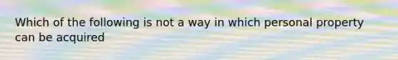 Which of the following is not a way in which personal property can be acquired