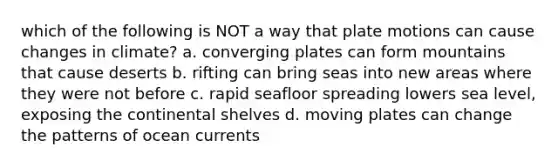 which of the following is NOT a way that plate motions can cause changes in climate? a. converging plates can form mountains that cause deserts b. rifting can bring seas into new areas where they were not before c. rapid seafloor spreading lowers sea level, exposing the continental shelves d. moving plates can change the patterns of ocean currents