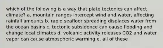 which of the following is a way that plate tectonics can affect climate? a. mountain ranges intercept wind and water, affecting rainfall amounts b. rapid seafloor spreading displaces water from the ocean basins c. tectonic subsidence can cause flooding and change local climates d. volcanic activity releases CO2 and water vapor can cause atmospheric warming e. all of these