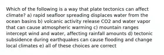 Which of the following is a way that plate tectonics can affect climate? a) rapid seafloor spreading displaces water from the ocean basins b) volcanic activity release CO2 and water vapor that can cause atmospheric warming c) mountain ranges intercept wind and water, affecting rainfall amounts d) tectonic subsidence during earthquakes can cause flooding and change local climates e) all of these choices are correct