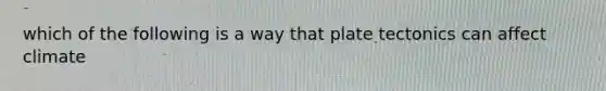 which of the following is a way that plate tectonics can affect climate