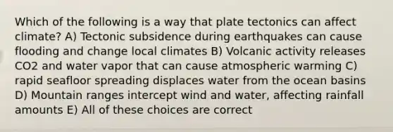 Which of the following is a way that plate tectonics can affect climate? A) Tectonic subsidence during earthquakes can cause flooding and change local climates B) Volcanic activity releases CO2 and water vapor that can cause atmospheric warming C) rapid seafloor spreading displaces water from the ocean basins D) Mountain ranges intercept wind and water, affecting rainfall amounts E) All of these choices are correct