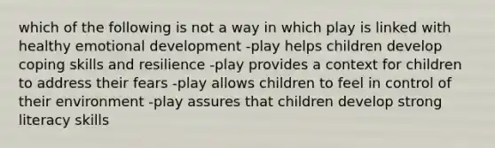 which of the following is not a way in which play is linked with healthy emotional development -play helps children develop coping skills and resilience -play provides a context for children to address their fears -play allows children to feel in control of their environment -play assures that children develop strong literacy skills