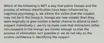 Which of the following is NOT a way that police lineups and the process of witness identification have been influenced by cognitive psychology a. we inform the victim that the suspect may not be in the lineup b. lineups are now smaller than they were originally to give victims a better chance to attend to each suspect individually c. we try to make sure that distractors (other non-suspects in the lineup) are similar enough so that the process of elimination isn't possible d. we do not rely on the victims confidence in identifying the suspect