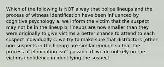 Which of the following is NOT a way that police lineups and the process of witness identification have been influenced by cognitive psychology a. we inform the victim that the suspect may not be in the lineup b. lineups are now smaller than they were originally to give victims a better chance to attend to each suspect individually c. we try to make sure that distractors (other non-suspects in the lineup) are similar enough so that the process of elimination isn't possible d. we do not rely on the victims confidence in identifying the suspect