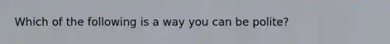 Which of the following is a way you can be polite?