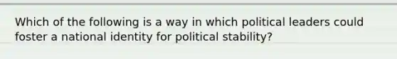 Which of the following is a way in which political leaders could foster a national identity for political stability?