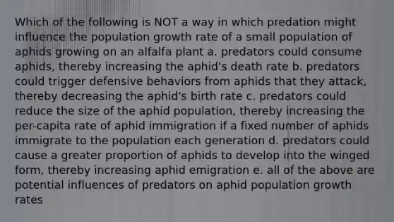 Which of the following is NOT a way in which predation might influence the population growth rate of a small population of aphids growing on an alfalfa plant a. predators could consume aphids, thereby increasing the aphid's death rate b. predators could trigger defensive behaviors from aphids that they attack, thereby decreasing the aphid's birth rate c. predators could reduce the size of the aphid population, thereby increasing the per-capita rate of aphid immigration if a fixed number of aphids immigrate to the population each generation d. predators could cause a greater proportion of aphids to develop into the winged form, thereby increasing aphid emigration e. all of the above are potential influences of predators on aphid population growth rates