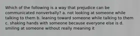 Which of the following is a way that prejudice can be communicated nonverbally? a. not looking at someone while talking to them b. leaning toward someone while talking to them c. shaking hands with someone because everyone else is d. smiling at someone without really meaning it