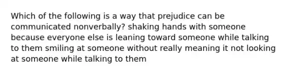 Which of the following is a way that prejudice can be communicated nonverbally? shaking hands with someone because everyone else is leaning toward someone while talking to them smiling at someone without really meaning it not looking at someone while talking to them