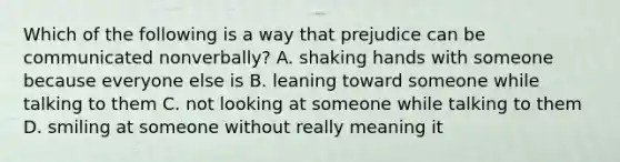 Which of the following is a way that prejudice can be communicated nonverbally? A. shaking hands with someone because everyone else is B. leaning toward someone while talking to them C. not looking at someone while talking to them D. smiling at someone without really meaning it