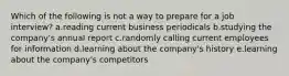 Which of the following is not a way to prepare for a job interview? a.reading current business periodicals b.studying the company's annual report c.randomly calling current employees for information d.learning about the company's history e.learning about the company's competitors