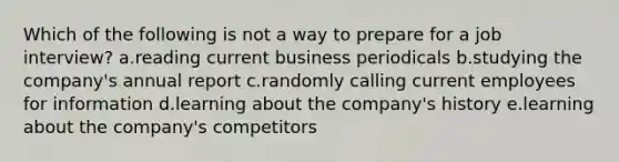 Which of the following is not a way to prepare for a job interview? a.reading current business periodicals b.studying the company's annual report c.randomly calling current employees for information d.learning about the company's history e.learning about the company's competitors