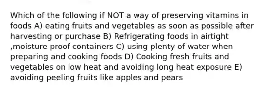 Which of the following if NOT a way of preserving vitamins in foods A) eating fruits and vegetables as soon as possible after harvesting or purchase B) Refrigerating foods in airtight ,moisture proof containers C) using plenty of water when preparing and cooking foods D) Cooking fresh fruits and vegetables on low heat and avoiding long heat exposure E) avoiding peeling fruits like apples and pears