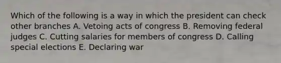 Which of the following is a way in which the president can check other branches A. Vetoing acts of congress B. Removing federal judges C. Cutting salaries for members of congress D. Calling special elections E. Declaring war