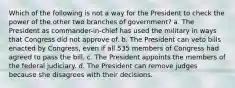 Which of the following is not a way for the President to check the power of the other two branches of government? a. The President as commander-in-chief has used the military in ways that Congress did not approve of. b. The President can veto bills enacted by Congress, even if all 535 members of Congress had agreed to pass the bill. c. The President appoints the members of the federal judiciary. d. The President can remove judges because she disagrees with their decisions.