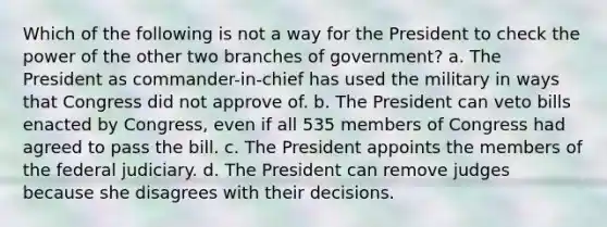 Which of the following is not a way for the President to check the power of the other two branches of government? a. The President as commander-in-chief has used the military in ways that Congress did not approve of. b. The President can veto bills enacted by Congress, even if all 535 members of Congress had agreed to pass the bill. c. The President appoints the members of the federal judiciary. d. The President can remove judges because she disagrees with their decisions.