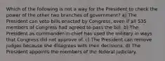 Which of the following is not a way for the President to check the power of the other two branches of government? a) The President can veto bills enacted by Congress, even if all 535 members of Congress had agreed to pass the bill. b) The President as commander-in-chief has used the military in ways that Congress did not approve of. c) The President can remove judges because she disagrees with their decisions. d) The President appoints the members of the federal judiciary.