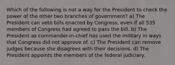 Which of the following is not a way for the President to check the power of the other two branches of government? a) The President can veto bills enacted by Congress, even if all 535 members of Congress had agreed to pass the bill. b) The President as commander-in-chief has used the military in ways that Congress did not approve of. c) The President can remove judges because she disagrees with their decisions. d) The President appoints the members of the federal judiciary.