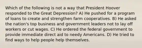 Which of the following is not a way that President Hoover responded to the Great Depression? A) He pushed for a program of loans to create and strengthen farm cooperatives. B) He asked the nation's top business and government leaders not to lay off workers or cut wages. C) He ordered the federal government to provide immediate direct aid to needy Americans. D) He tried to find ways to help people help themselves.