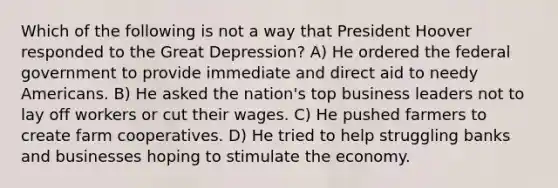 Which of the following is not a way that President Hoover responded to the Great Depression? A) He ordered the federal government to provide immediate and direct aid to needy Americans. B) He asked the nation's top business leaders not to lay off workers or cut their wages. C) He pushed farmers to create farm cooperatives. D) He tried to help struggling banks and businesses hoping to stimulate the economy.