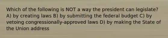 Which of the following is NOT a way the president can legislate? A) by creating laws B) by submitting <a href='https://www.questionai.com/knowledge/kS29NErBPI-the-federal-budget' class='anchor-knowledge'>the federal budget</a> C) by vetoing congressionally-approved laws D) by making the State of the Union address