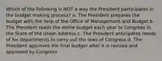 Which of the following is NOT a way the President participates in the budget making process? a. The President prepares the budget with the help of the Office of Management and Budget b. The President reads the entire budget each year to Congress in the State of the Union Address c. The President anticipates needs of his departments to carry out the laws of Congress d. The President approves the final budget after it is revised and approved by Congress