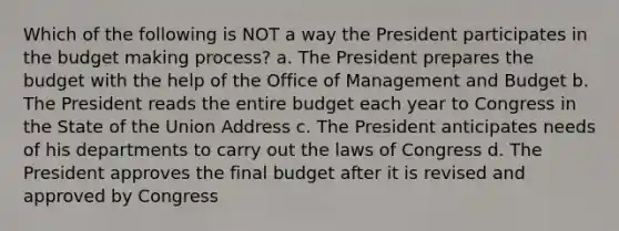 Which of the following is NOT a way the President participates in the budget making process? a. The President prepares the budget with the help of the Office of Management and Budget b. The President reads the entire budget each year to Congress in the State of the Union Address c. The President anticipates needs of his departments to carry out the laws of Congress d. The President approves the final budget after it is revised and approved by Congress