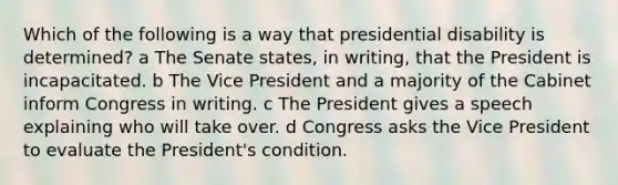 Which of the following is a way that presidential disability is determined? a The Senate states, in writing, that the President is incapacitated. b The Vice President and a majority of the Cabinet inform Congress in writing. c The President gives a speech explaining who will take over. d Congress asks the Vice President to evaluate the President's condition.