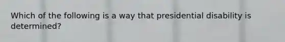 Which of the following is a way that presidential disability is determined?