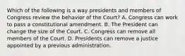 Which of the following is a way presidents and members of Congress review the behavior of the Court? A. Congress can work to pass a constitutional amendment. B. The President can change the size of the Court. C. Congress can remove all members of the Court. D. Presidents can remove a justice appointed by a previous administration.