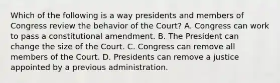 Which of the following is a way presidents and members of Congress review the behavior of the Court? A. Congress can work to pass a constitutional amendment. B. The President can change the size of the Court. C. Congress can remove all members of the Court. D. Presidents can remove a justice appointed by a previous administration.