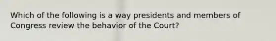 Which of the following is a way presidents and members of Congress review the behavior of the Court?