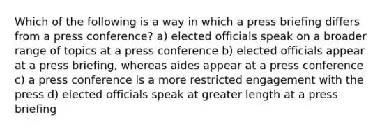 Which of the following is a way in which a press briefing differs from a press conference? a) elected officials speak on a broader range of topics at a press conference b) elected officials appear at a press briefing, whereas aides appear at a press conference c) a press conference is a more restricted engagement with the press d) elected officials speak at greater length at a press briefing