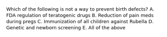 Which of the following is not a way to prevent birth defects? A. FDA regulation of teratogenic drugs B. Reduction of pain meds during pregs C. Immunization of all children against Rubella D. Genetic and newborn screening E. All of the above